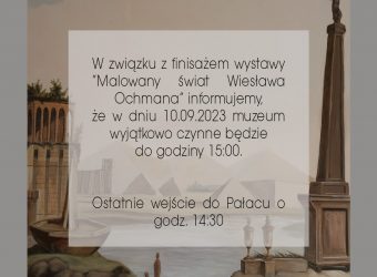 W związku z finisażem wystawy "Malowany świat Wiesława Ochmana" informujemy, że w dniu 10.09.2023 muzeum wyjątkowo czynne będzie do godziny 15:00. Ostatnie wejście do Pałacu o godz. 14:30