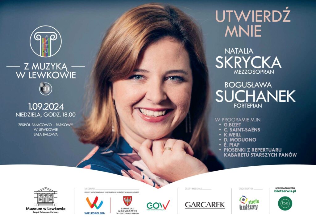 Plakat przedstawia portret uśmiechniętej Natalii Skryckiej. Po lewej stronie logo Z muzyką w Lewkowie 01.09.2024, niedziela, godz. 18:00 
Zespół Pałacowo-Parkowy w Lewkowie
Sala Balowa
Po prawej stronie napis Utwierdź mnie
Natalia Skrycka Mezzosopran
Bogusława Suchanek Fortepian
W programie m.in. 
G. Blizet
C. Saint-Saens
K. Weill
D. Modugno
E. Piaf
Piosenki z repertuaru Kabaretu Starszych Panów
Na dole logo Muzeum w Lewkowie, Wielkopolska, Smorząd Województwa Wielkopolskiego, Gow, Garcarek, Strefa Kultury
Sprzedaż biletów biletserwis.pl